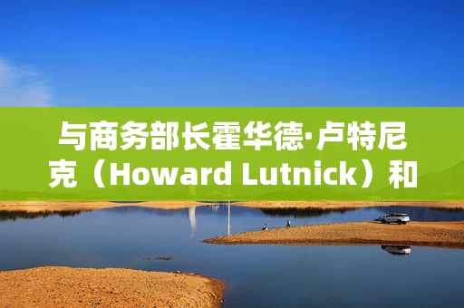 与商务部长霍华德·卢特尼克（Howard Lutnick）和其他特朗普官员举行会谈