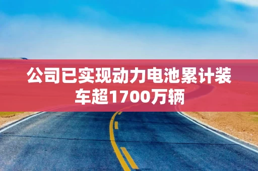 公司已实现动力电池累计装车超1700万辆