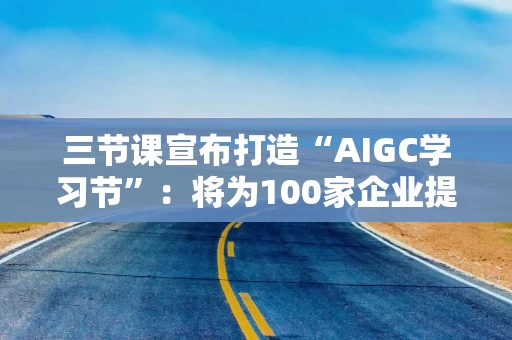 三节课宣布打造“AIGC学习节”：将为100家企业提供价值最高30万元学习资源