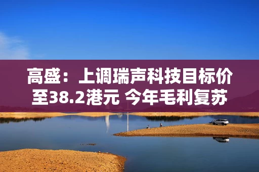 高盛：上调瑞声科技目标价至38.2港元 今年毛利复苏正面