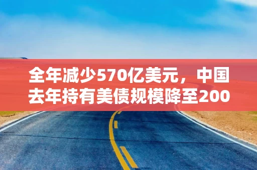 全年减少570亿美元，中国去年持有美债规模降至2009年以来最低水平