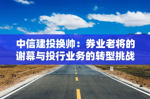 中信建投换帅：券业老将的谢幕与投行业务的转型挑战 新掌门刘成能否破局？