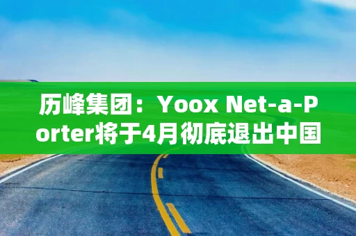 历峰集团：Yoox Net-a-Porter将于4月彻底退出中国市场