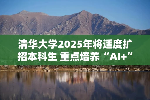 清华大学2025年将适度扩招本科生 重点培养“AI+”拔尖创新人才