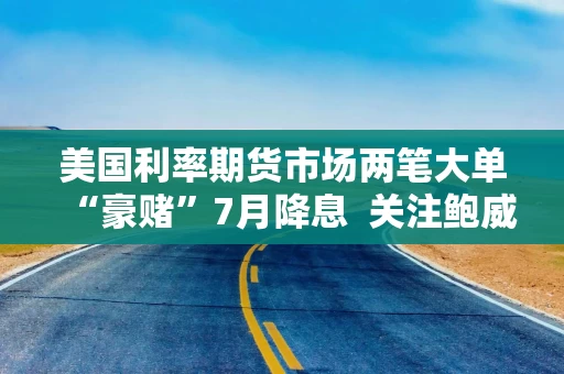 美国利率期货市场两笔大单“豪赌”7月降息  关注鲍威尔7月9日参议院会议证词