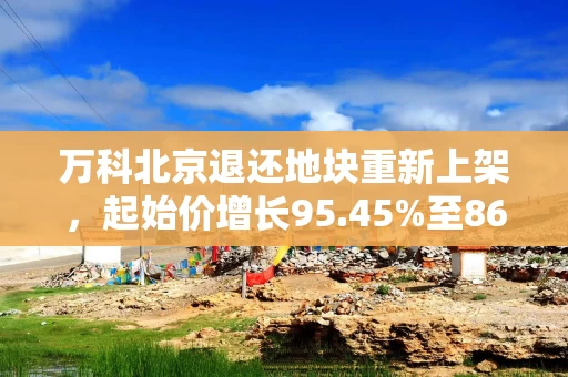 万科北京退还地块重新上架，起始价增长95.45%至86亿元