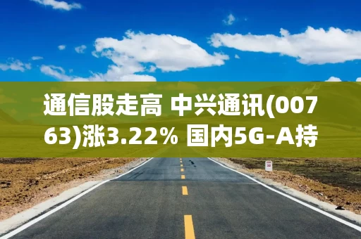 通信股走高 中兴通讯(00763)涨3.22% 国内5G-A持续加速发展 部分6G新技术已正式应用