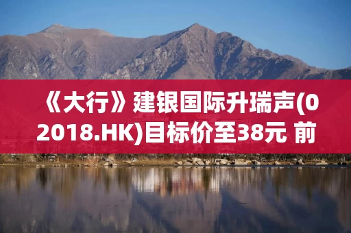 《大行》建银国际升瑞声(02018.HK)目标价至38元 前景正面