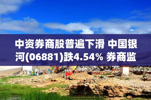 中资券商股普遍下滑 中国银河(06881)跌4.54% 券商监管趋严