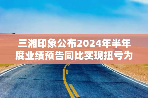 三湘印象公布2024年半年度业绩预告同比实现扭亏为盈