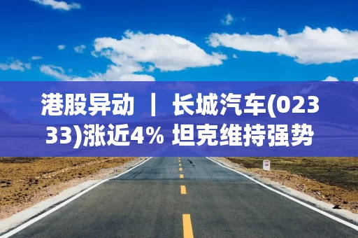 港股异动 ｜ 长城汽车(02333)涨近4% 坦克维持强势增长 海外销量再创新高