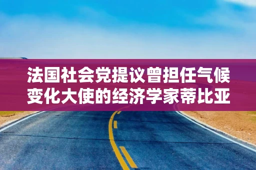 法国社会党提议曾担任气候变化大使的经济学家蒂比亚纳出任总理