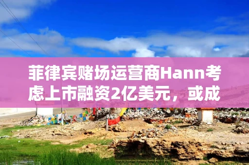 菲律宾赌场运营商Hann考虑上市融资2亿美元，或成该国今年最大IPO