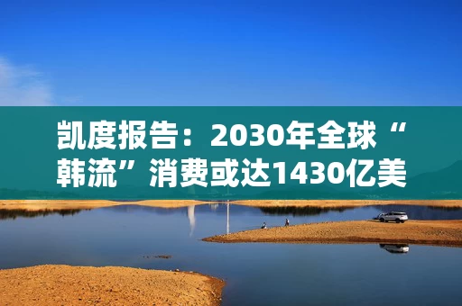 凯度报告：2030年全球“韩流”消费或达1430亿美元，增加近一倍