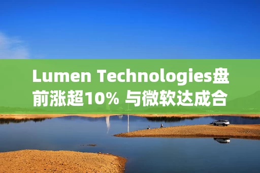 Lumen Technologies盘前涨超10% 与微软达成合作协议