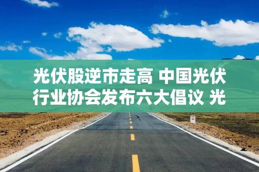 光伏股逆市走高 中国光伏行业协会发布六大倡议 光伏6月内需、出口双旺