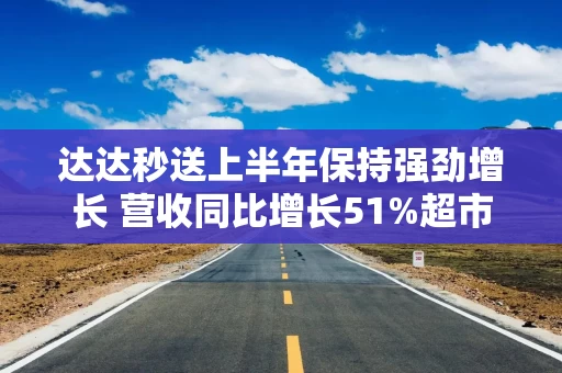 达达秒送上半年保持强劲增长 营收同比增长51%超市场预期