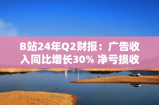 B站24年Q2财报：广告收入同比增长30% 净亏损收窄61%