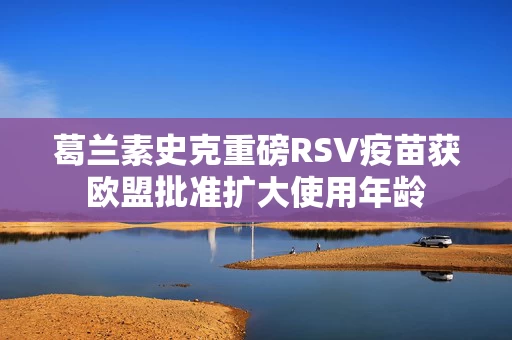 葛兰素史克重磅RSV疫苗获欧盟批准扩大使用年龄