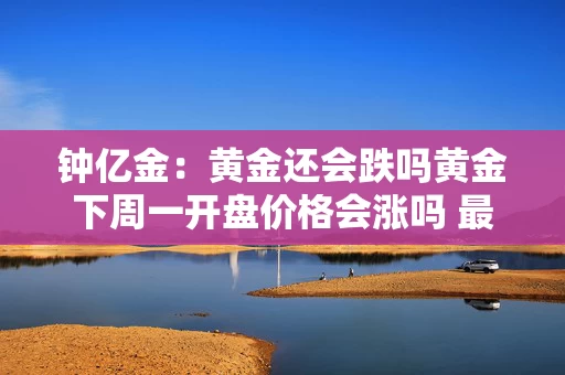 钟亿金：黄金还会跌吗黄金下周一开盘价格会涨吗 最新价格走势分析