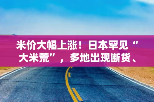 米价大幅上涨！日本罕见“大米荒”，多地出现断货、限购……！政府拒绝投放储备米