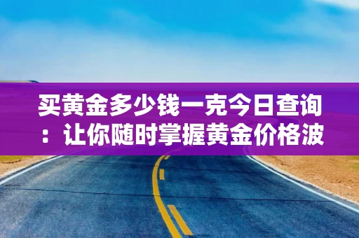 买黄金多少钱一克今日查询：让你随时掌握黄金价格波动