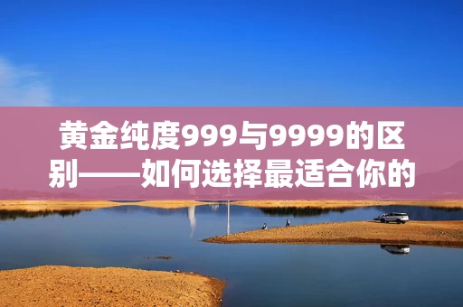 黄金纯度999与9999的区别——如何选择最适合你的黄金产品？