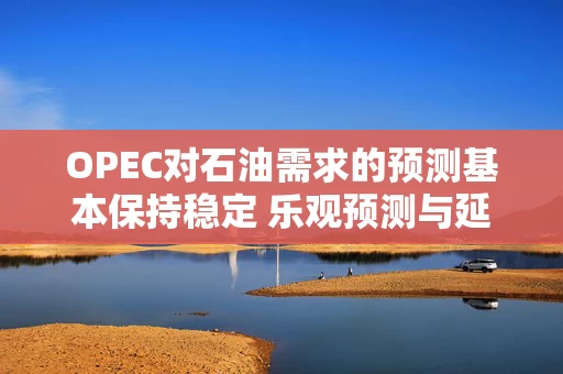 OPEC对石油需求的预测基本保持稳定 乐观预测与延长限供之举相悖