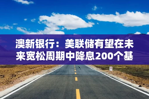 澳新银行：美联储有望在未来宽松周期中降息200个基点