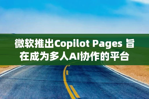 微软推出Copilot Pages 旨在成为多人AI协作的平台