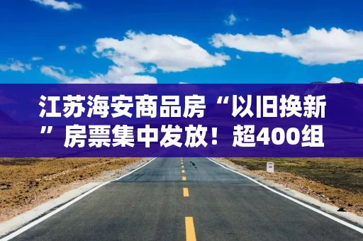 江苏海安商品房“以旧换新”房票集中发放！超400组报名，已成交15套，什么信号？