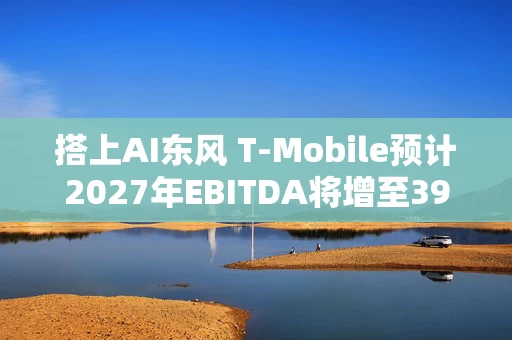 搭上AI东风 T-Mobile预计2027年EBITDA将增至390亿美元