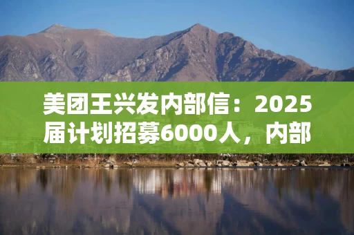 美团王兴发内部信：2025届计划招募6000人，内部提拔比例达69%