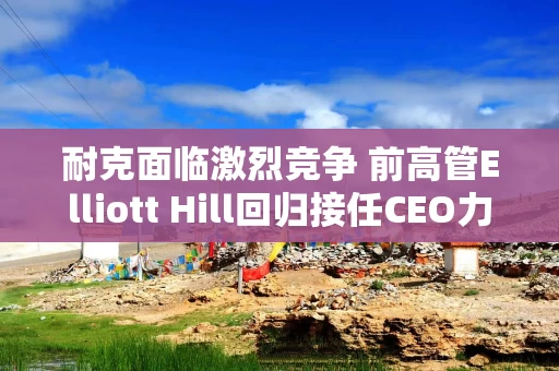 耐克面临激烈竞争 前高管Elliott Hill回归接任CEO力图振兴销售