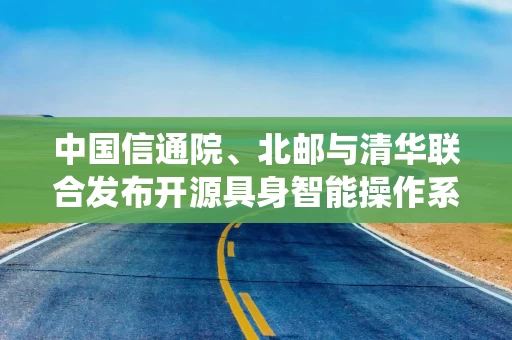 中国信通院、北邮与清华联合发布开源具身智能操作系统，已适配国产芯片