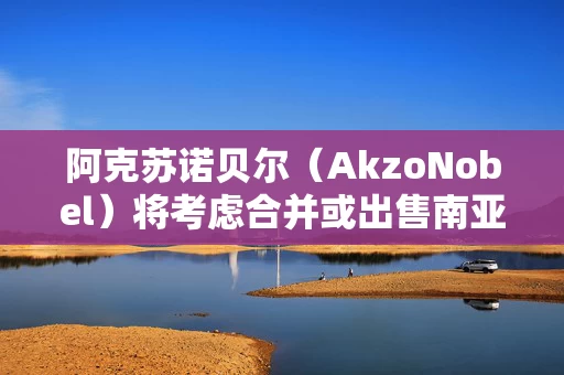 阿克苏诺贝尔（AkzoNobel）将考虑合并或出售南亚装饰涂料业务