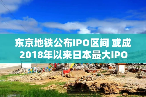 东京地铁公布IPO区间 或成2018年以来日本最大IPO