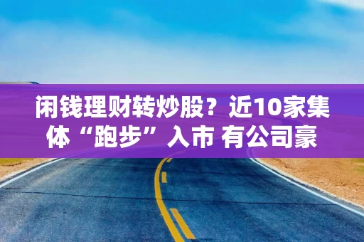 闲钱理财转炒股？近10家集体“跑步”入市 有公司豪掷1亿