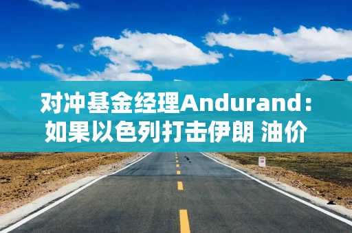 对冲基金经理Andurand：如果以色列打击伊朗 油价可能飙升10-15美元