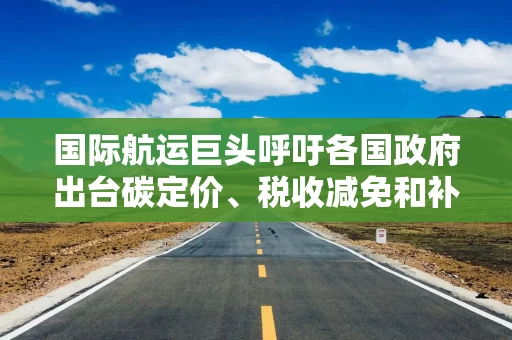 国际航运巨头呼吁各国政府出台碳定价、税收减免和补贴等减排措施