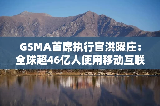 GSMA首席执行官洪曜庄：全球超46亿人使用移动互联网，去年有30亿人使用移动金融服务