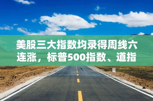 美股三大指数均录得周线六连涨，标普500指数、道指均续创历史收盘新高