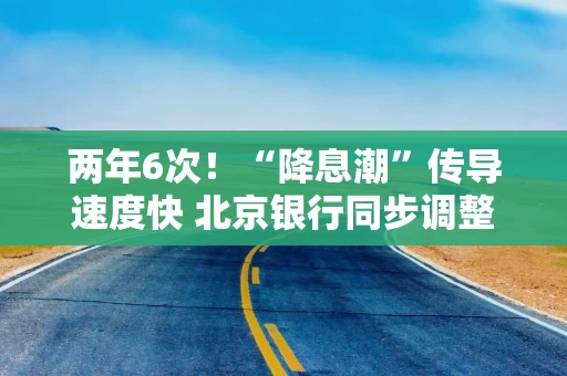 两年6次！“降息潮”传导速度快 北京银行同步调整存款挂牌利率及特殊产品利率