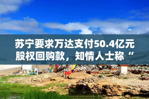 苏宁要求万达支付50.4亿元股权回购款，知情人士称“万达没有义务进行回购”