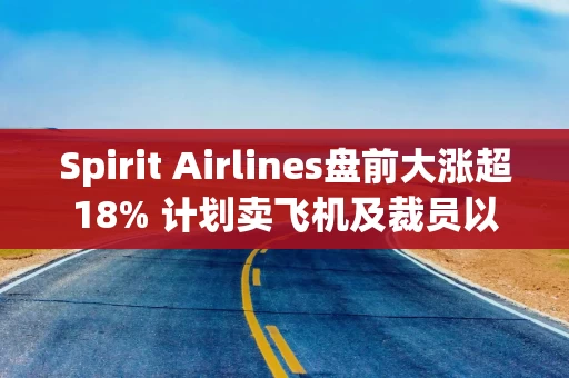 Spirit Airlines盘前大涨超18% 计划卖飞机及裁员以削减成本