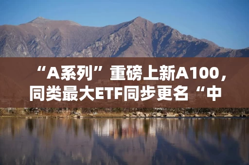 “A系列”重磅上新A100，同类最大ETF同步更名“中证A100ETF基金”（562000），最新规模35亿叒创新高！