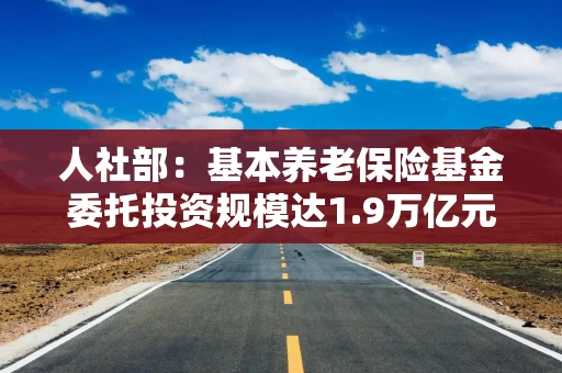 人社部：基本养老保险基金委托投资规模达1.9万亿元