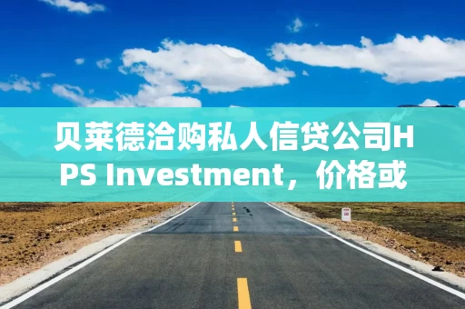 贝莱德洽购私人信贷公司HPS Investment，价格或超百亿美元