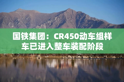 国铁集团：CR450动车组样车已进入整车装配阶段