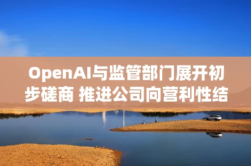 OpenAI与监管部门展开初步磋商 推进公司向营利性结构转变